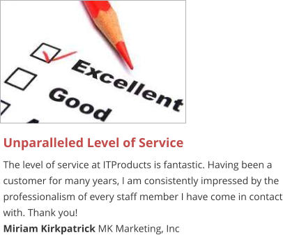 Unparalleled Level of Service The level of service at ITProducts is fantastic. Having been a customer for many years, I am consistently impressed by the professionalism of every staff member I have come in contact with. Thank you! Miriam Kirkpatrick MK Marketing, Inc