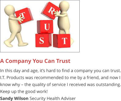A Company You Can Trust  In this day and age, it’s hard to find a company you can trust. I.T. Products was recommended to me by a friend, and now I know why – the quality of service I received was outstanding. Keep up the good work! Sandy Wilson Security Health Adviser