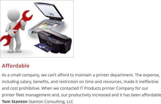 Affordable As a small company, we can’t afford to maintain a printer department. The expense, including salary, benefits, and restriction on time and resources, made it ineffective and cost prohibitive. When we contacted IT Products printer Company for our printer fleet management and, our productivity increased and it has been affordable Tom Stanton Stanton Consulting, LLC