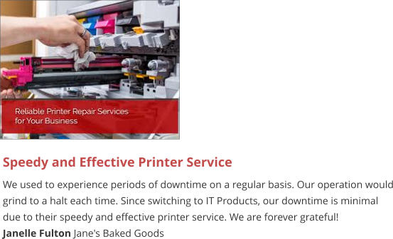 Speedy and Effective Printer Service We used to experience periods of downtime on a regular basis. Our operation would grind to a halt each time. Since switching to IT Products, our downtime is minimal due to their speedy and effective printer service. We are forever grateful! Janelle Fulton Jane's Baked Goods