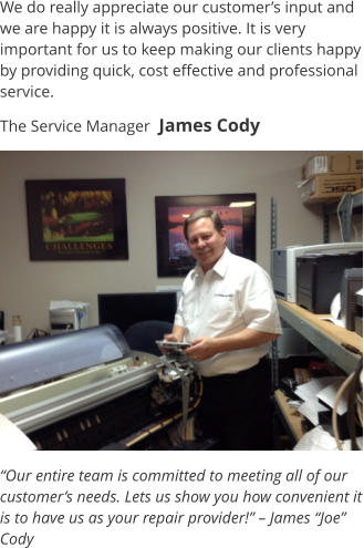 We do really appreciate our customer’s input and we are happy it is always positive. It is very important for us to keep making our clients happy by providing quick, cost effective and professional service. The Service Manager  James Cody “Our entire team is committed to meeting all of our customer’s needs. Lets us show you how convenient it is to have us as your repair provider!” – James “Joe” Cody