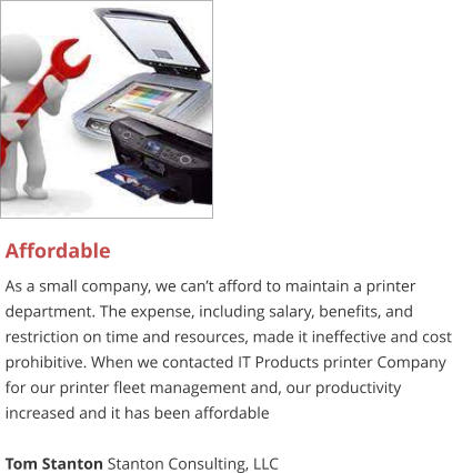 Affordable As a small company, we can’t afford to maintain a printer department. The expense, including salary, benefits, and restriction on time and resources, made it ineffective and cost prohibitive. When we contacted IT Products printer Company for our printer fleet management and, our productivity increased and it has been affordable  Tom Stanton Stanton Consulting, LLC