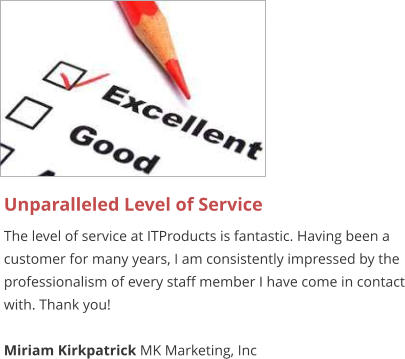 Unparalleled Level of Service The level of service at ITProducts is fantastic. Having been a customer for many years, I am consistently impressed by the professionalism of every staff member I have come in contact with. Thank you!  Miriam Kirkpatrick MK Marketing, Inc