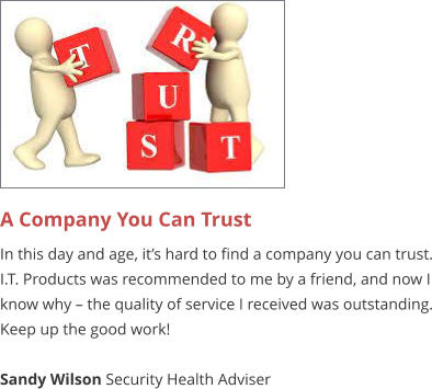 A Company You Can Trust  In this day and age, it’s hard to find a company you can trust. I.T. Products was recommended to me by a friend, and now I know why – the quality of service I received was outstanding. Keep up the good work!  Sandy Wilson Security Health Adviser