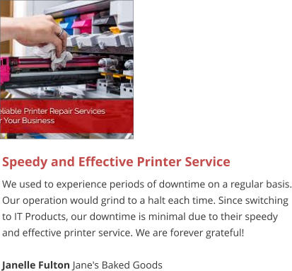 Speedy and Effective Printer Service We used to experience periods of downtime on a regular basis. Our operation would grind to a halt each time. Since switching to IT Products, our downtime is minimal due to their speedy and effective printer service. We are forever grateful!  Janelle Fulton Jane's Baked Goods
