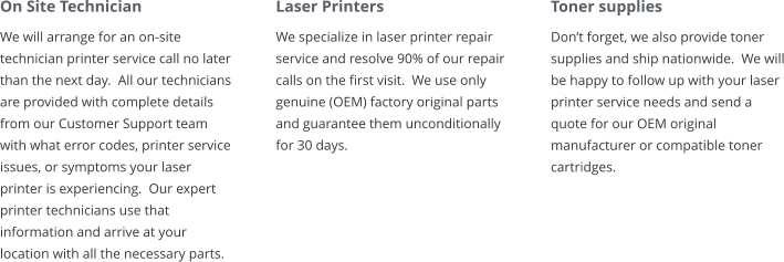 On Site Technician We will arrange for an on-site technician printer service call no later than the next day.  All our technicians are provided with complete details from our Customer Support team with what error codes, printer service issues, or symptoms your laser printer is experiencing.  Our expert printer technicians use that information and arrive at your location with all the necessary parts. Laser Printers We specialize in laser printer repair service and resolve 90% of our repair calls on the first visit.  We use only genuine (OEM) factory original parts and guarantee them unconditionally for 30 days. Toner supplies Don’t forget, we also provide toner supplies and ship nationwide.  We will be happy to follow up with your laser printer service needs and send a quote for our OEM original manufacturer or compatible toner cartridges.